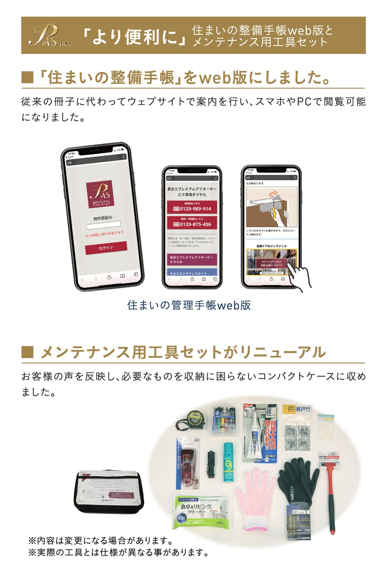 「より便利に」 住まいの整備手帳web版とメンテナンス用工具セット：従来の冊子に代わってウェブサイトで案内を行い、スマホやPCで閲覧可能になりました。 ■ メンテナンス用工具セットがリニューアル：お客様の声を反映し、必要なものを収納に困らないコンパクトケースに収めました。 ※内容は変更になる場合があります。 ※実際の工具とは仕様が異なる事があります。