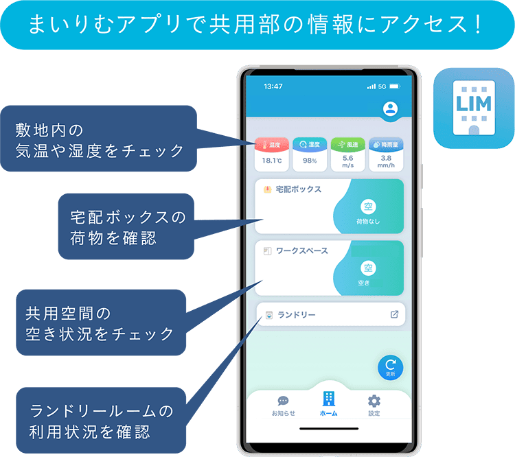 まいりむアプリで共用部の情報にアクセス！ 敷地内の気温や湿度をチェック 宅配ボックスの荷物を確認 共用空間の空き状況をチェック ランドリールームの利用状況を確認