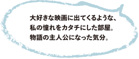 大好きな映画に出てくるような、私の憧れをカタチにした部屋。物語の主人公になった気分。