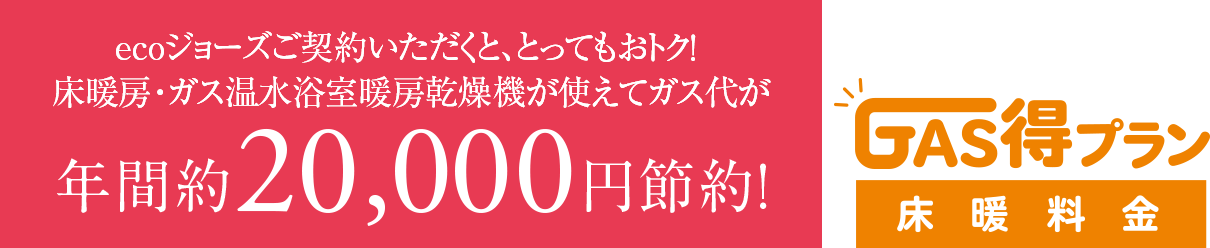 ecoジョーズご契約いただくと、とってもおトク！床暖房・ガス温水浴室暖房乾燥機が使えてガス代が年間約20,000円節約！　GAS得プラン床暖料金