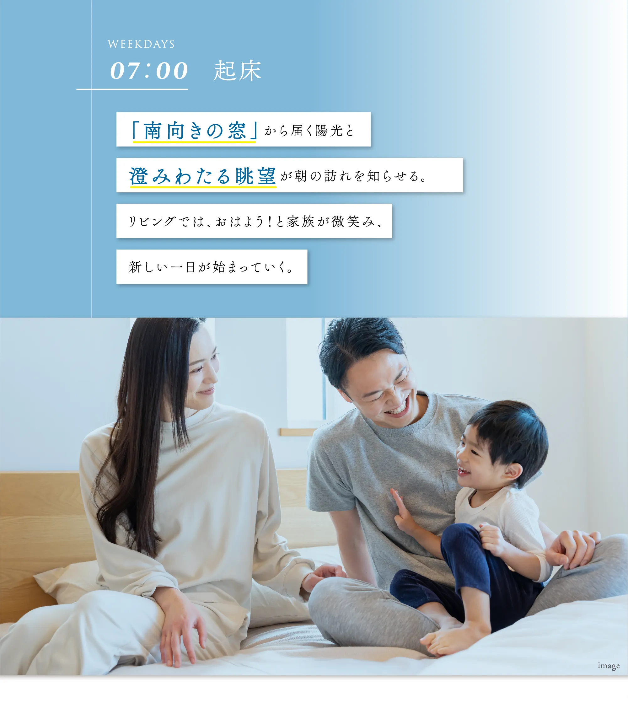 「南向きの窓」から届く陽光と澄みわたる眺望が朝の訪れを知らせる。リビングでは、おはよう！と家族が微笑み、新しい一日が始まっていく。
								
