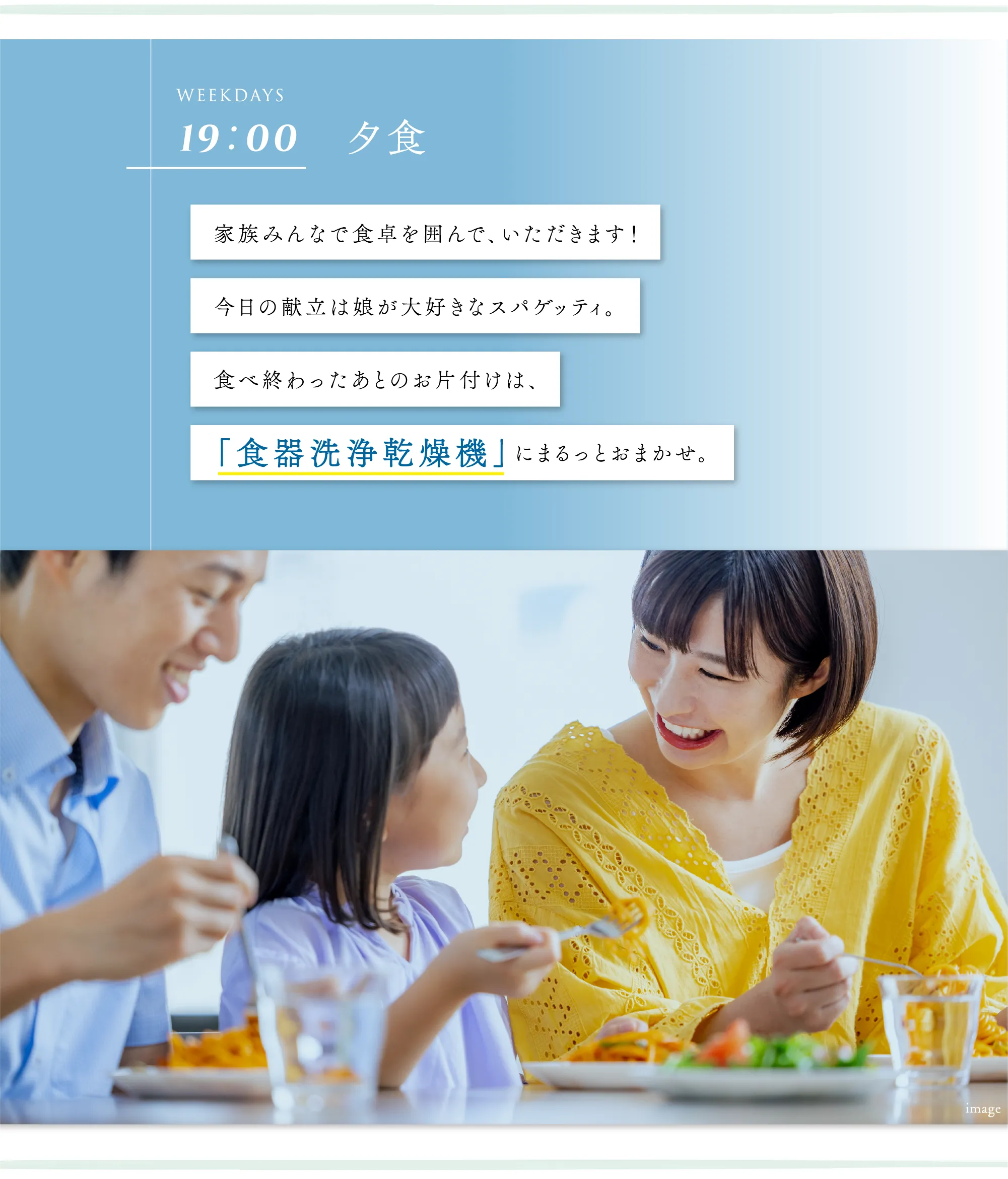 家族みんなで食卓を囲んで、いただきます！今日の献立は娘が大好きなスパゲッティ。食べ終わったあとのお片付けは、食器洗浄乾燥機」にまるっとおまかせ。