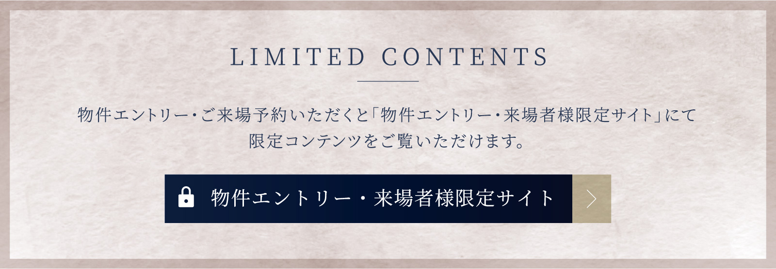 LIMITED CONTENTS　物件エントリーしていただくと「エントリー者様限定サイト」にて最新情報や限定コンテンツをご覧いただけます。